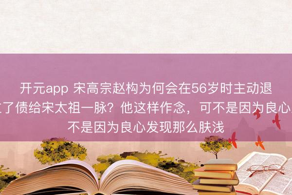 开元app 宋高宗赵构为何会在56岁时主动退位，还把皇位了债给宋太祖一脉？他这样作念，可不是因为良心发现那么肤浅