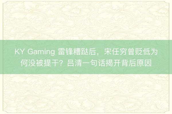 KY Gaming 雷锋糟跶后,宋任穷曾贬低为何没被提干?吕清一句话揭开背后原因