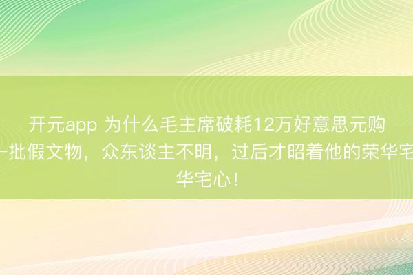 开元app 为什么毛主席破耗12万好意思元购入一批假文物，众东谈主不明，过后才昭着他的荣华宅心！