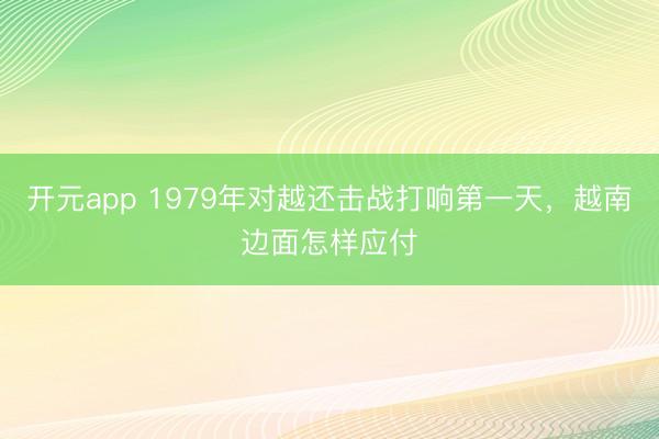开元app 1979年对越还击战打响第一天，越南边面怎样应付