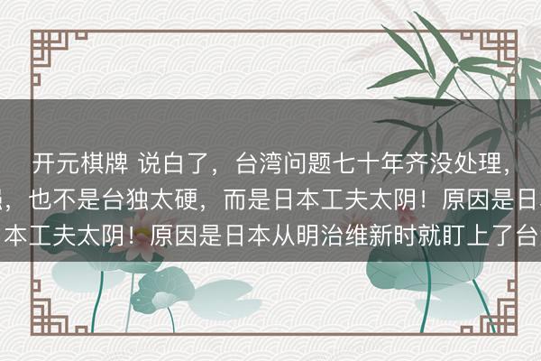 开元棋牌 说白了，台湾问题七十年齐没处理，不是因为好意思国太强，也不是台独太硬，而是日本工夫太阴！原因是日本从明治维新时就盯上了台湾