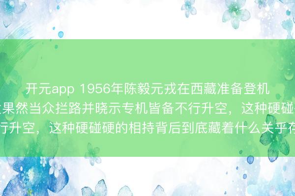 开元app 1956年陈毅元戎在西藏准备登机回北京，年青少将张廷发果然当众拦路并晓示专机皆备不行升空，这种硬碰硬的相持背后到底藏着什么关乎存一火的