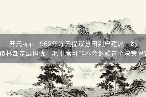 开元app 1962年陈云提议分田到户建议,姚依林却走漏担忧:毛主席可能不会讴歌这个决策吗?
