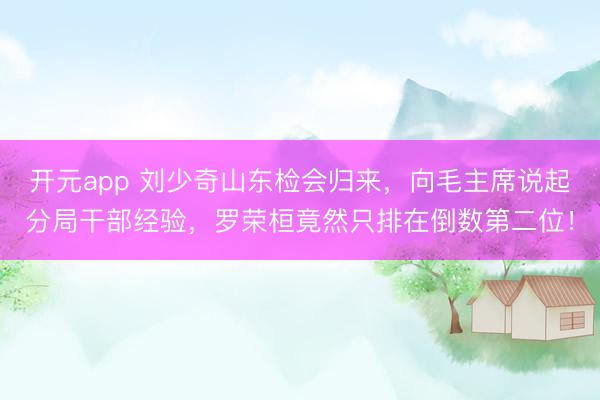 开元app 刘少奇山东检会归来,向毛主席说起分局干部经验,罗荣桓竟然只排在倒数第二位!