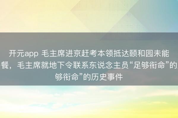 开元app 毛主席进京赶考本领抵达颐和园未能按期用午餐,毛主席就地下令联系东说念主员“足够衔命”的历史事件