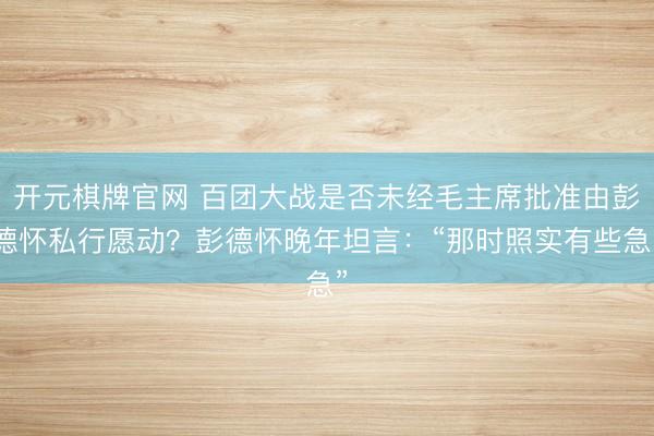 开元棋牌官网 百团大战是否未经毛主席批准由彭德怀私行愿动？彭德怀晚年坦言：“那时照实有些急”