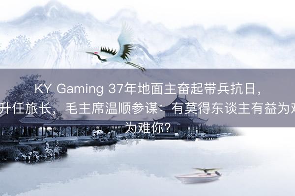 KY Gaming 37年地面主奋起带兵抗日,最终升任旅长,毛主席温顺参谋:有莫得东谈主有益为难你?