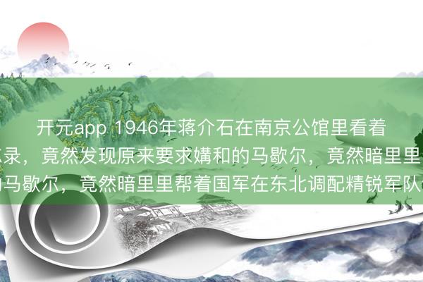 开元app 1946年蒋介石在南京公馆里看着好意思方发来的绝密备忘录，竟然发现原来要求媾和的马歇尔，竟然暗里里帮着国军在东北调配精锐军队设防