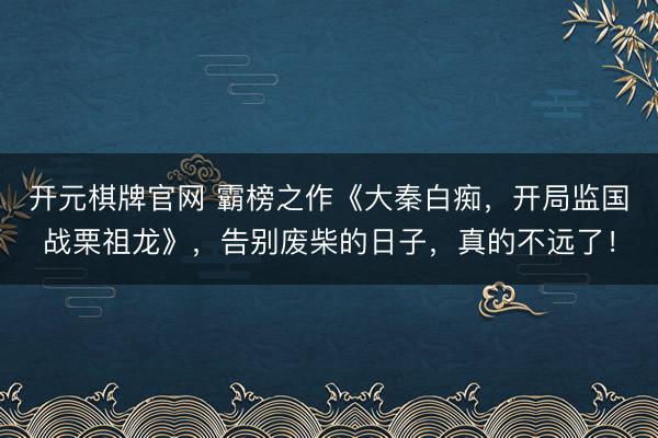 开元棋牌官网 霸榜之作《大秦白痴，开局监国战栗祖龙》，告别废柴的日子，真的不远了！