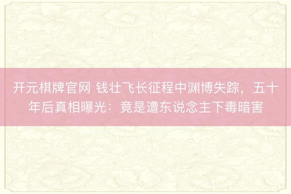 开元棋牌官网 钱壮飞长征程中渊博失踪，五十年后真相曝光：竟是遭东说念主下毒暗害