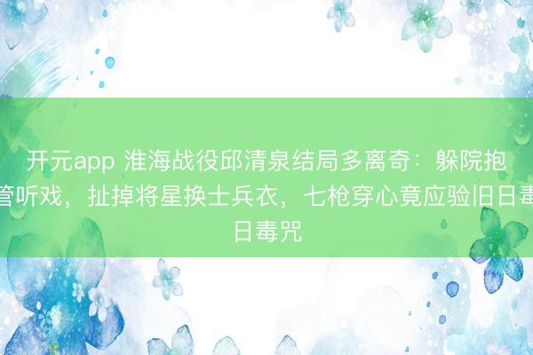 开元app 淮海战役邱清泉结局多离奇：躲院抱照管听戏，扯掉将星换士兵衣，七枪穿心竟应验旧日毒咒