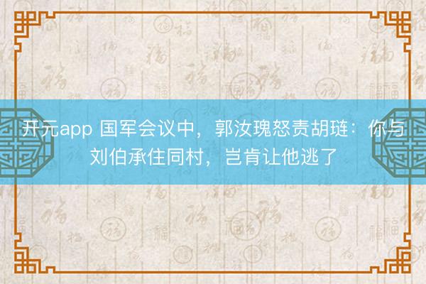 开元app 国军会议中,郭汝瑰怒责胡琏:你与刘伯承住同村,岂肯让他逃了