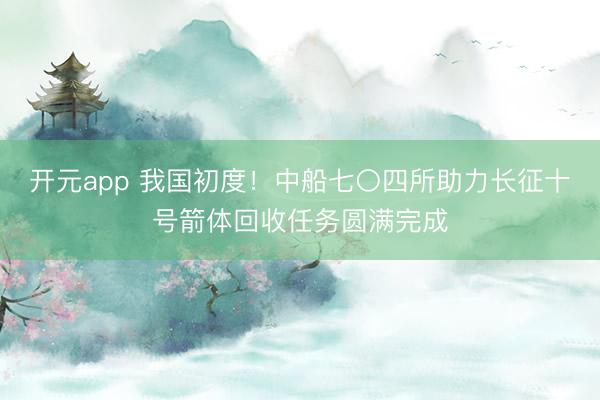 开元app 我国初度！中船七〇四所助力长征十号箭体回收任务圆满完成