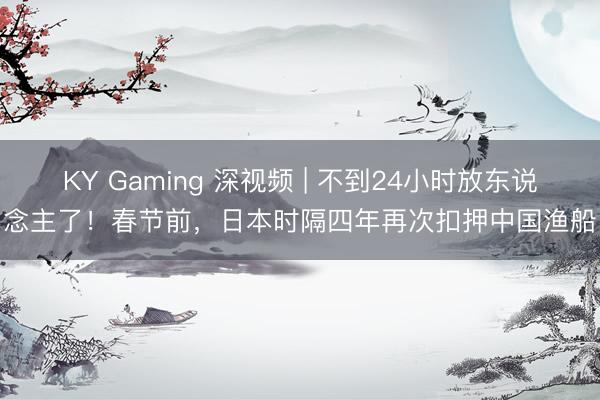 KY Gaming 深视频 | 不到24小时放东说念主了！春节前，日本时隔四年再次扣押中国渔船