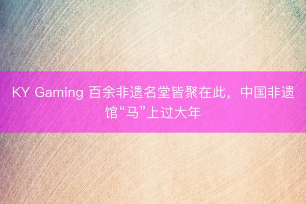 KY Gaming 百余非遗名堂皆聚在此，中国非遗馆“马”上过大年