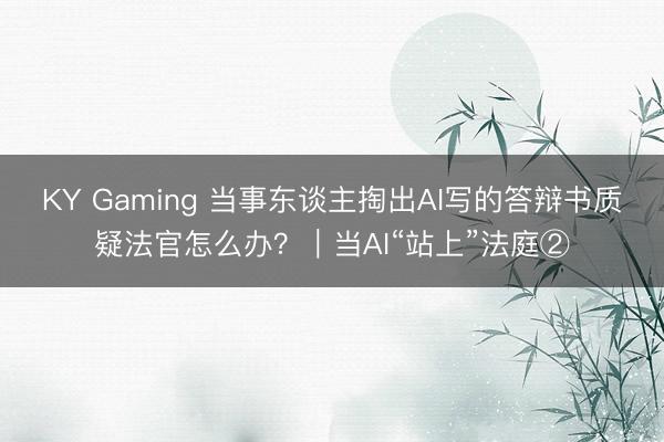 KY Gaming 当事东谈主掏出AI写的答辩书质疑法官怎么办？｜当AI“站上”法庭②