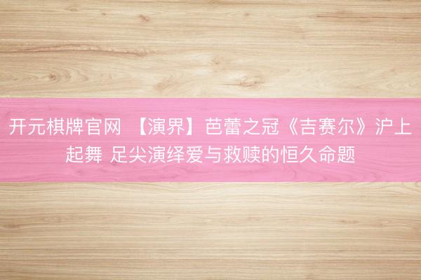 开元棋牌官网 【演界】芭蕾之冠《吉赛尔》沪上起舞 足尖演绎爱与救赎的恒久命题