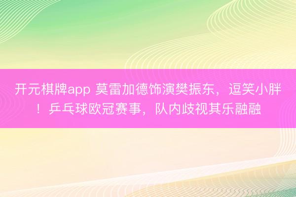 开元棋牌app 莫雷加德饰演樊振东，逗笑小胖！乒乓球欧冠赛事，队内歧视其乐融融