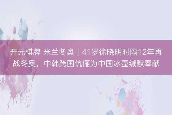 开元棋牌 米兰冬奥｜41岁徐晓明时隔12年再战冬奥，中韩跨国伉俪为中国冰壶缄默奉献