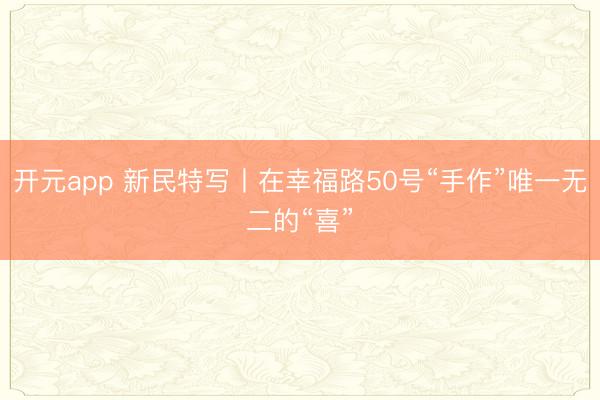 开元app 新民特写丨在幸福路50号“手作”唯一无二的“喜”