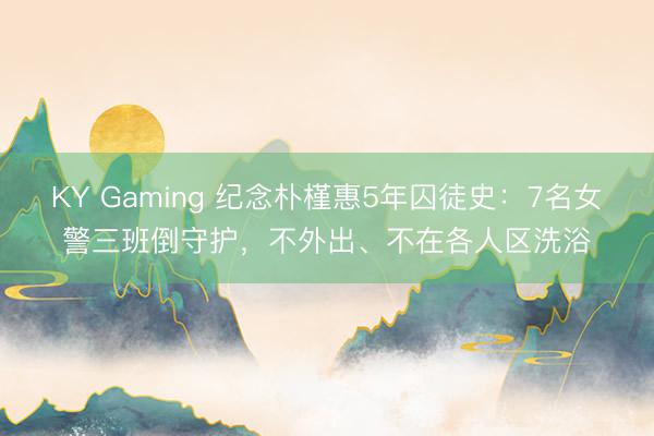 KY Gaming 纪念朴槿惠5年囚徒史：7名女警三班倒守护，不外出、不在各人区洗浴