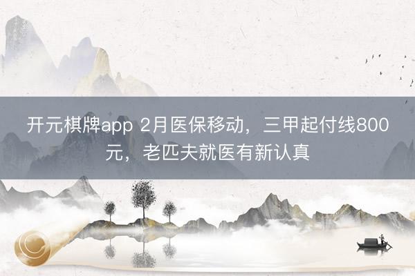 开元棋牌app 2月医保移动，三甲起付线800元，老匹夫就医有新认真