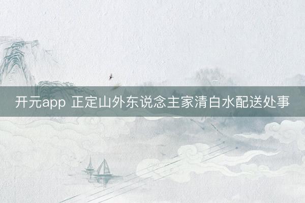 开元app 正定山外东说念主家清白水配送处事