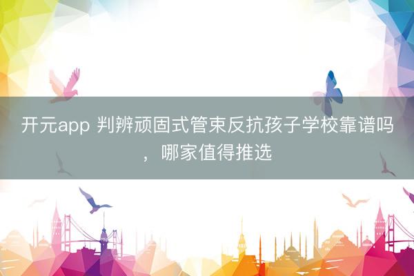 开元app 判辨顽固式管束反抗孩子学校靠谱吗，哪家值得推选