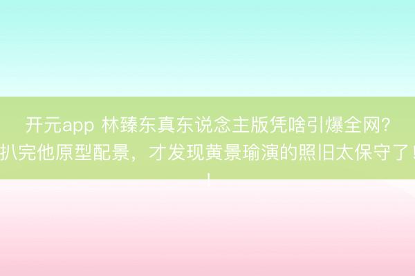 开元app 林臻东真东说念主版凭啥引爆全网？扒完他原型配景，才发现黄景瑜演的照旧太保守了！