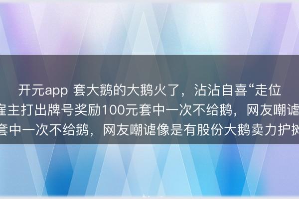 开元app 套大鹅的大鹅火了，沾沾自喜“走位”让东说念主套不中，雇主打出牌号奖励100元套中一次不给鹅，网友嘲谑像是有股份大鹅卖力护摊
