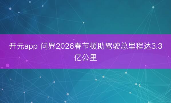 开元app 问界2026春节援助驾驶总里程达3.3亿公里