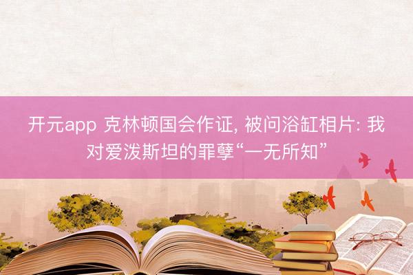开元app 克林顿国会作证， 被问浴缸相片: 我对爱泼斯坦的罪孽“一无所知”