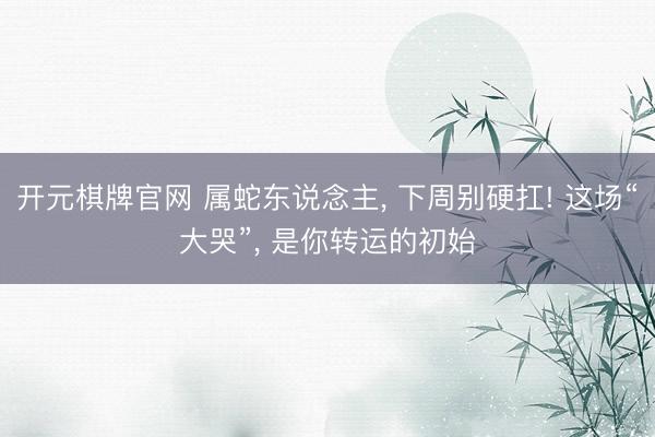 开元棋牌官网 属蛇东说念主， 下周别硬扛! 这场“大哭”， 是你转运的初始