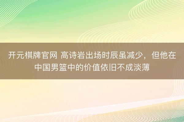开元棋牌官网 高诗岩出场时辰虽减少,但他在中国男篮中的价值依旧不成淡薄