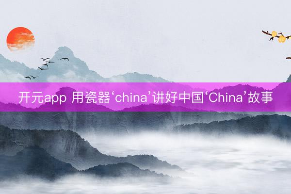 开元app 用瓷器‘china’讲好中国‘China’故事