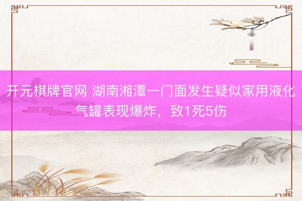 开元棋牌官网 湖南湘潭一门面发生疑似家用液化气罐表现爆炸，致1死5伤
