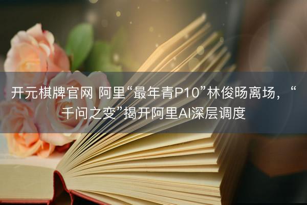 开元棋牌官网 阿里“最年青P10”林俊旸离场,“千问之变”揭开阿里AI深层调度