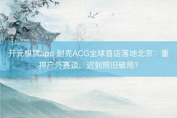 开元棋牌app 耐克ACG全球首店落地北京:重押户外赛谈,迟到照旧破局?