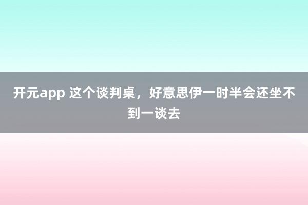 开元app 这个谈判桌，好意思伊一时半会还坐不到一谈去