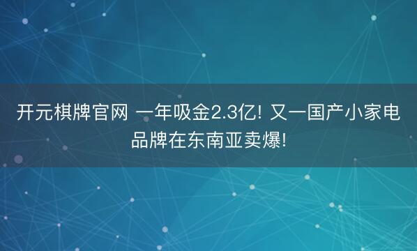 开元棋牌官网 一年吸金2.3亿! 又一国产小家电品牌在东南亚卖爆!