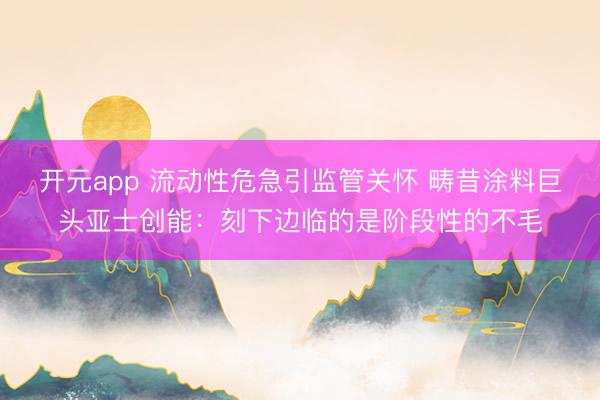 开元app 流动性危急引监管关怀 畴昔涂料巨头亚士创能：刻下边临的是阶段性的不毛