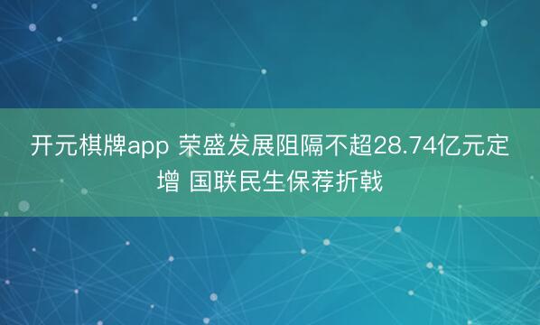 开元棋牌app 荣盛发展阻隔不超28.74亿元定增 国联民生保荐折戟