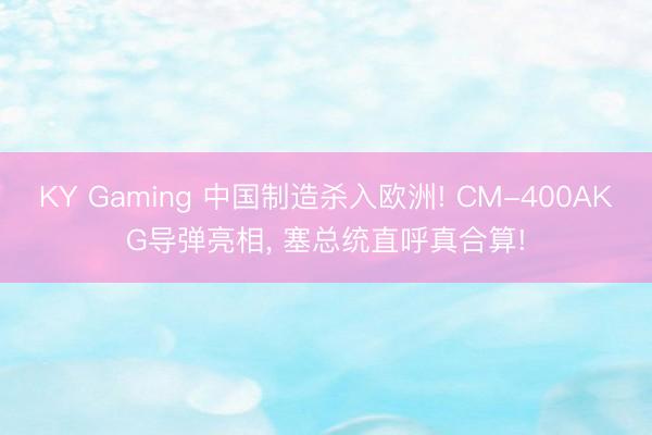 KY Gaming 中国制造杀入欧洲! CM-400AKG导弹亮相, 塞总统直呼真合算!