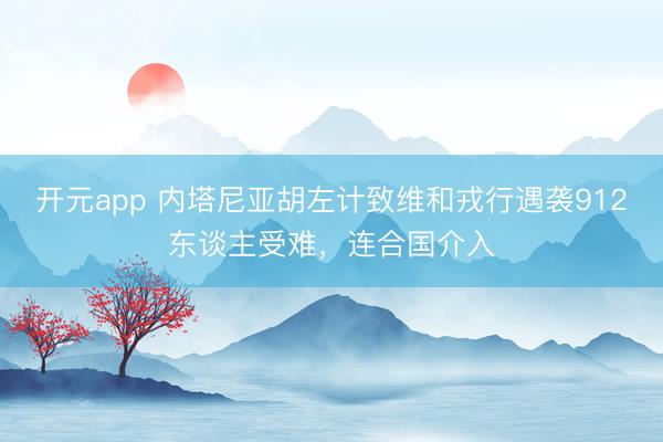 开元app 内塔尼亚胡左计致维和戎行遇袭912东谈主受难，连合国介入