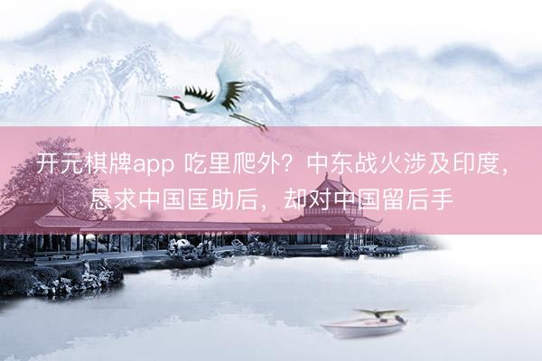 开元棋牌app 吃里爬外？中东战火涉及印度，恳求中国匡助后，却对中国留后手