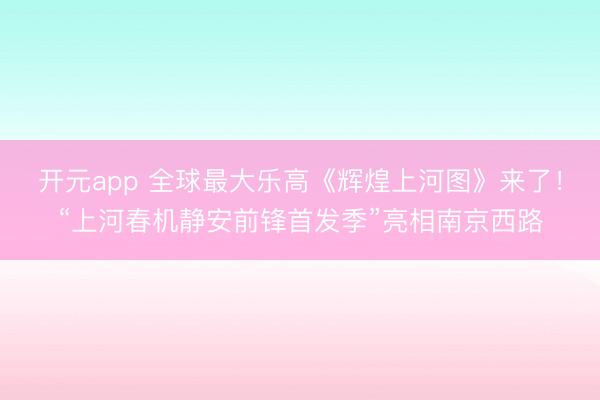 开元app 全球最大乐高《辉煌上河图》来了！“上河春机静安前锋首发季”亮相南京西路
