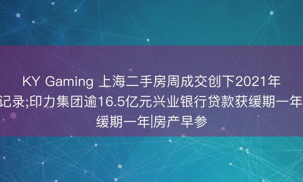 KY Gaming 上海二手房周成交创下2021年以来最高记录;印力集团逾16.5亿元兴业银行贷款获缓期一年|房产早参