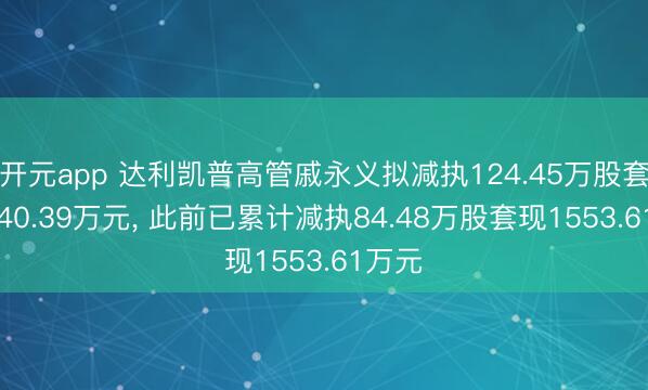 开元app 达利凯普高管戚永义拟减执124.45万股套现2740.39万元, 此前已累计减执84.48万股套现1553.61万元
