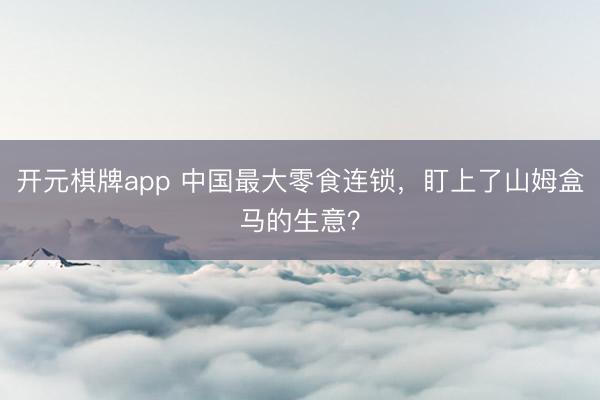 开元棋牌app 中国最大零食连锁，盯上了山姆盒马的生意？