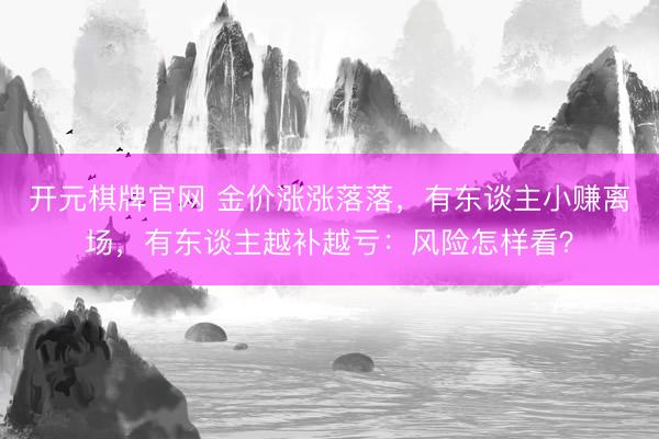 开元棋牌官网 金价涨涨落落，有东谈主小赚离场，有东谈主越补越亏：风险怎样看？